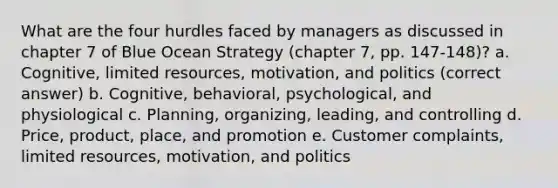 What are the four hurdles faced by managers as discussed in chapter 7 of Blue Ocean Strategy (chapter 7, pp. 147-148)? a. Cognitive, limited resources, motivation, and politics (correct answer) b. Cognitive, behavioral, psychological, and physiological c. Planning, organizing, leading, and controlling d. Price, product, place, and promotion e. Customer complaints, limited resources, motivation, and politics