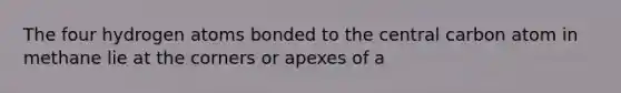 The four hydrogen atoms bonded to the central carbon atom in methane lie at the corners or apexes of a