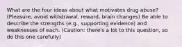 What are the four ideas about what motivates drug abuse? (Pleasure, avoid withdrawal, reward, brain changes) Be able to describe the strengths (e.g., supporting evidence) and weaknesses of each. (Caution: there's a lot to this question, so do this one carefully)