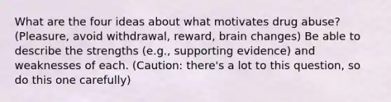 What are the four ideas about what motivates drug abuse? (Pleasure, avoid withdrawal, reward, brain changes) Be able to describe the strengths (e.g., supporting evidence) and weaknesses of each. (Caution: there's a lot to this question, so do this one carefully)