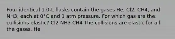 Four identical 1.0-L flasks contain the gases He, Cl2, CH4, and NH3, each at 0°C and 1 atm pressure. For which gas are the collisions elastic? Cl2 NH3 CH4 The collisions are elastic for all the gases. He