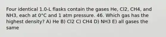 Four identical 1.0-L flasks contain the gases He, Cl2, CH4, and NH3, each at 0°C and 1 atm pressure. 46. Which gas has the highest density? A) He B) Cl2 C) CH4 D) NH3 E) all gases the same