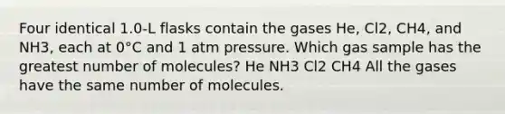 Four identical 1.0-L flasks contain the gases He, Cl2, CH4, and NH3, each at 0°C and 1 atm pressure. Which gas sample has the greatest number of molecules? He NH3 Cl2 CH4 All the gases have the same number of molecules.