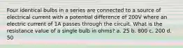 Four identical bulbs in a series are connected to a source of electrical current with a potential difference of 200V where an electric current of 1A passes through the circuit. What is the resistance value of a single bulb in ohms? a. 25 b. 800 c. 200 d. 50