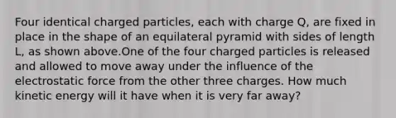 Four identical charged particles, each with charge Q, are fixed in place in the shape of an equilateral pyramid with sides of length L, as shown above.One of the four charged particles is released and allowed to move away under the influence of the electrostatic force from the other three charges. How much kinetic energy will it have when it is very far away?