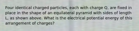 Four identical charged particles, each with charge Q, are fixed in place in the shape of an equilateral pyramid with sides of length L, as shown above. What is the electrical potential energy of this arrangement of charges?