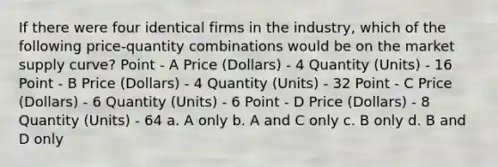 If there were four identical firms in the industry, which of the following price-quantity combinations would be on the market supply curve? Point - A Price (Dollars) - 4 Quantity (Units) - 16 Point - B Price (Dollars) - 4 Quantity (Units) - 32 Point - C Price (Dollars) - 6 Quantity (Units) - 6 Point - D Price (Dollars) - 8 Quantity (Units) - 64 a. A only b. A and C only c. B only d. B and D only