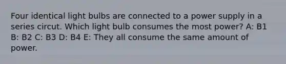 Four identical light bulbs are connected to a power supply in a series circut. Which light bulb consumes the most power? A: B1 B: B2 C: B3 D: B4 E: They all consume the same amount of power.