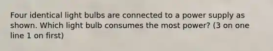 Four identical light bulbs are connected to a power supply as shown. Which light bulb consumes the most power? (3 on one line 1 on first)