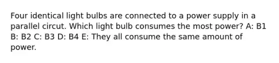 Four identical light bulbs are connected to a power supply in a parallel circut. Which light bulb consumes the most power? A: B1 B: B2 C: B3 D: B4 E: They all consume the same amount of power.