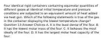 Four identical rigid containers containing equimolar quantities of different gases at identical initial temperature and pressure conditions are subjected to an equivalent amount of heat added via heat gun. Which of the following statements is true of the gas in the container displaying the lowest temperature change? Question 13 Answer Choices A. It is the least dense of the four. B. It has the lowest molar mass of the four. C. It behaves the most ideally of the four. D. It has the largest molar heat capacity of the four.