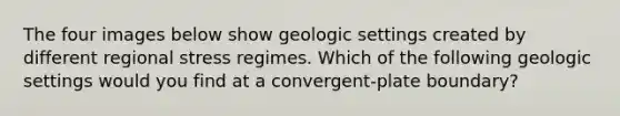 The four images below show geologic settings created by different regional stress regimes. Which of the following geologic settings would you find at a convergent-plate boundary?