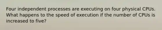 Four independent processes are executing on four physical CPUs. What happens to the speed of execution if the number of CPUs is increased to five?