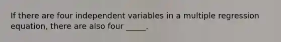 If there are four independent variables in a multiple regression equation, there are also four _____.