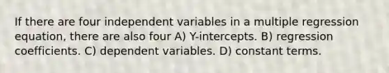 If there are four independent variables in a multiple regression equation, there are also four A) Y-intercepts. B) regression coefficients. C) dependent variables. D) constant terms.