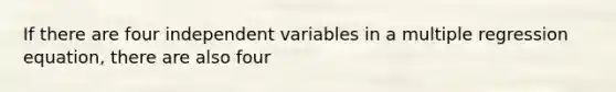 If there are four independent variables in a multiple regression equation, there are also four