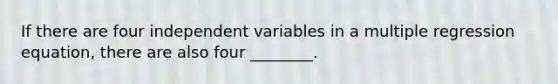 If there are four independent variables in a multiple regression equation, there are also four ________.