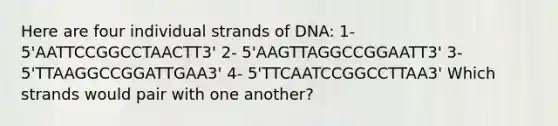 Here are four individual strands of DNA: 1- 5'AATTCCGGCCTAACTT3' 2- 5'AAGTTAGGCCGGAATT3' 3- 5'TTAAGGCCGGATTGAA3' 4- 5'TTCAATCCGGCCTTAA3' Which strands would pair with one another?