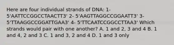 Here are four individual strands of DNA: 1- 5'AATTCCGGCCTAACTT3' 2- 5'AAGTTAGGCCGGAATT3' 3- 5'TTAAGGCCGGATTGAA3' 4- 5'TTCAATCCGGCCTTAA3' Which strands would pair with one another? A. 1 and 2, 3 and 4 B. 1 and 4, 2 and 3 C. 1 and 3, 2 and 4 D. 1 and 3 only