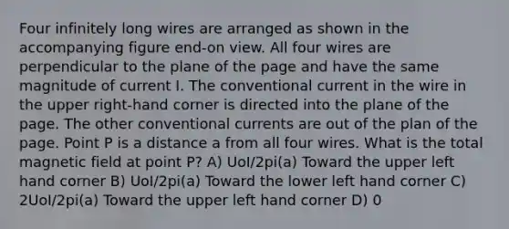 Four infinitely long wires are arranged as shown in the accompanying figure end-on view. All four wires are perpendicular to the plane of the page and have the same magnitude of current I. The conventional current in the wire in the upper right-hand corner is directed into the plane of the page. The other conventional currents are out of the plan of the page. Point P is a distance a from all four wires. What is the total magnetic field at point P? A) UoI/2pi(a) Toward the upper left hand corner B) UoI/2pi(a) Toward the lower left hand corner C) 2UoI/2pi(a) Toward the upper left hand corner D) 0