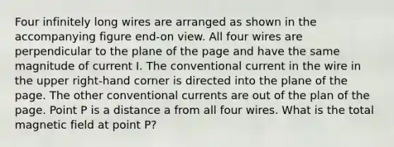 Four infinitely long wires are arranged as shown in the accompanying figure end-on view. All four wires are perpendicular to the plane of the page and have the same magnitude of current I. The conventional current in the wire in the upper right-hand corner is directed into the plane of the page. The other conventional currents are out of the plan of the page. Point P is a distance a from all four wires. What is the total magnetic field at point P?