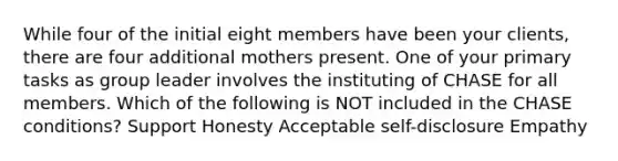 While four of the initial eight members have been your clients, there are four additional mothers present. One of your primary tasks as group leader involves the instituting of CHASE for all members. Which of the following is NOT included in the CHASE conditions? Support Honesty Acceptable self-disclosure Empathy