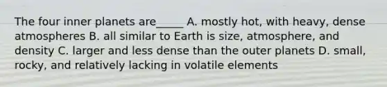 The four inner planets are_____ A. mostly hot, with heavy, dense atmospheres B. all similar to Earth is size, atmosphere, and density C. larger and less dense than the outer planets D. small, rocky, and relatively lacking in volatile elements