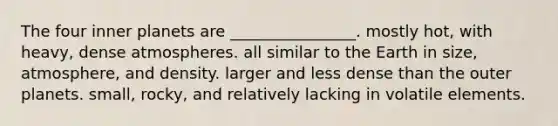 The four inner planets are ________________. mostly hot, with heavy, dense atmospheres. all similar to the Earth in size, atmosphere, and density. larger and less dense than the outer planets. small, rocky, and relatively lacking in volatile elements.