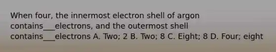 When four, the innermost electron shell of argon contains___electrons, and the outermost shell contains___electrons A. Two; 2 B. Two; 8 C. Eight; 8 D. Four; eight