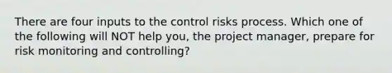 There are four inputs to the control risks process. Which one of the following will NOT help you, the project manager, prepare for risk monitoring and controlling?