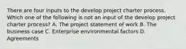 There are four inputs to the develop project charter process. Which one of the following is not an input of the develop project charter process? A. The project statement of work B. The business case C. Enterprise environmental factors D. Agreements