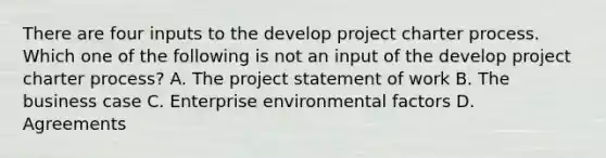 There are four inputs to the develop project charter process. Which one of the following is not an input of the develop project charter process? A. The project statement of work B. The business case C. Enterprise environmental factors D. Agreements