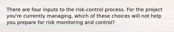 There are four inputs to the risk-control process. For the project you're currently managing, which of these choices will not help you prepare for risk monitoring and control?