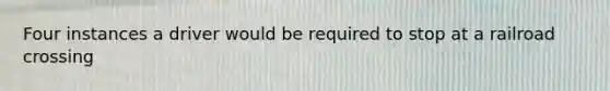 Four instances a driver would be required to stop at a railroad crossing