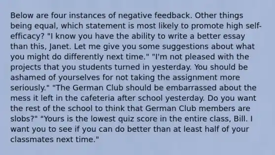 Below are four instances of negative feedback. Other things being equal, which statement is most likely to promote high self-efficacy? "I know you have the ability to write a better essay than this, Janet. Let me give you some suggestions about what you might do differently next time." "I'm not pleased with the projects that you students turned in yesterday. You should be ashamed of yourselves for not taking the assignment more seriously." "The German Club should be embarrassed about the mess it left in the cafeteria after school yesterday. Do you want the rest of the school to think that German Club members are slobs?" "Yours is the lowest qui<a href='https://www.questionai.com/knowledge/kIHl8zoOXx-z-score' class='anchor-knowledge'>z score</a> in the entire class, Bill. I want you to see if you can do better than at least half of your classmates next time."