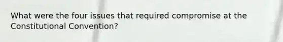 What were the four issues that required compromise at the Constitutional Convention?