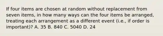 If four items are chosen at random without replacement from seven items, in how many ways can the four items be arranged, treating each arrangement as a different event (i.e., if order is important)? A. 35 B. 840 C. 5040 D. 24