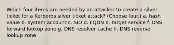 Which four items are needed by an attacker to create a silver ticket for a Kerberos silver ticket attack? (Choose four.) a. hash value b. system account c. SID d. FQDN e. target service f. DNS forward lookup zone g. DNS resolver cache h. DNS reverse lookup zone