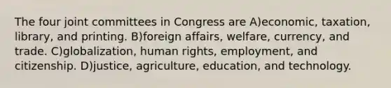 The four joint committees in Congress are A)economic, taxation, library, and printing. B)foreign affairs, welfare, currency, and trade. C)globalization, human rights, employment, and citizenship. D)justice, agriculture, education, and technology.