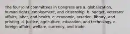 The four joint committees in Congress are a. globalization, human rights, employment, and citizenship. b. budget, veterans' affairs, labor, and health. c. economic, taxation, library, and printing. d. justice, agriculture, education, and technology. e. foreign affairs, welfare, currency, and trade.