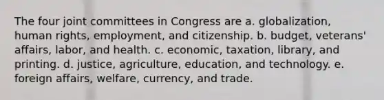 The four joint committees in Congress are a. globalization, human rights, employment, and citizenship. b. budget, veterans' affairs, labor, and health. c. economic, taxation, library, and printing. d. justice, agriculture, education, and technology. e. foreign affairs, welfare, currency, and trade.