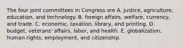 The four joint committees in Congress are A. justice, agriculture, education, and technology. B. foreign affairs, welfare, currency, and trade. C. economic, taxation, library, and printing. D. budget, veterans' affairs, labor, and health. E. globalization, human rights, employment, and citizenship.