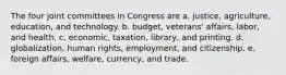 The four joint committees in Congress are a. justice, agriculture, education, and technology. b. budget, veterans' affairs, labor, and health. c. economic, taxation, library, and printing. d. globalization, human rights, employment, and citizenship. e. foreign affairs, welfare, currency, and trade.