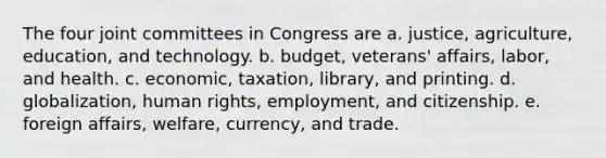 The four joint committees in Congress are a. justice, agriculture, education, and technology. b. budget, veterans' affairs, labor, and health. c. economic, taxation, library, and printing. d. globalization, human rights, employment, and citizenship. e. foreign affairs, welfare, currency, and trade.