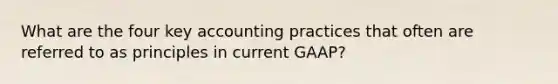 What are the four key accounting practices that often are referred to as principles in current GAAP?