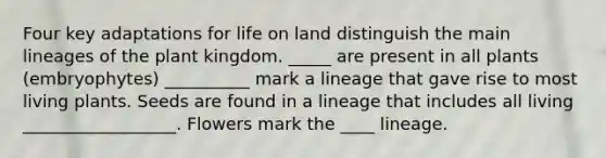 Four key adaptations for life on land distinguish the main lineages of the plant kingdom. _____ are present in all plants (embryophytes) __________ mark a lineage that gave rise to most living plants. Seeds are found in a lineage that includes all living __________________. Flowers mark the ____ lineage.