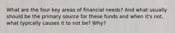 What are the four key areas of financial needs? And what usually should be the primary source for these funds and when it's not, what typically causes it to not be? Why?