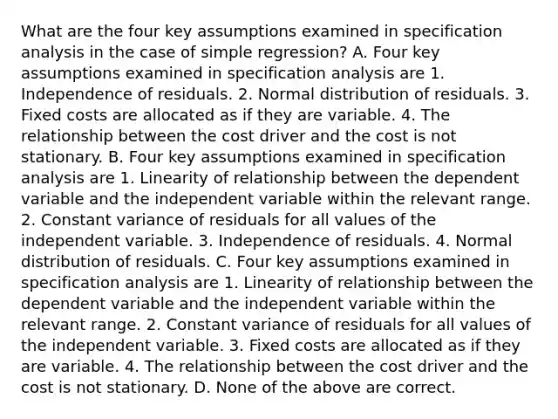 What are the four key assumptions examined in specification analysis in the case of simple​ regression? A. Four key assumptions examined in specification analysis are 1. Independence of residuals. 2. Normal distribution of residuals. 3. Fixed costs are allocated as if they are variable. 4. The relationship between the cost driver and the cost is not stationary. B. Four key assumptions examined in specification analysis are 1. Linearity of relationship between the dependent variable and the independent variable within the relevant range. 2. Constant variance of residuals for all values of the independent variable. 3. Independence of residuals. 4. Normal distribution of residuals. C. Four key assumptions examined in specification analysis are 1. Linearity of relationship between the dependent variable and the independent variable within the relevant range. 2. Constant variance of residuals for all values of the independent variable. 3. Fixed costs are allocated as if they are variable. 4. The relationship between the cost driver and the cost is not stationary. D. None of the above are correct.