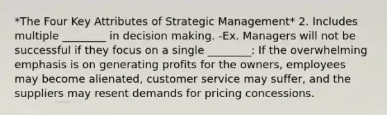 *The Four Key Attributes of Strategic Management* 2. Includes multiple ________ in decision making. -Ex. Managers will not be successful if they focus on a single ________: If the overwhelming emphasis is on generating profits for the owners, employees may become alienated, customer service may suffer, and the suppliers may resent demands for pricing concessions.