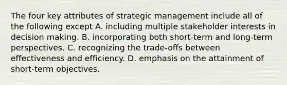 The four key attributes of strategic management include all of the following except A. including multiple stakeholder interests in decision making. B. incorporating both short-term and long-term perspectives. C. recognizing the trade-offs between effectiveness and efficiency. D. emphasis on the attainment of short-term objectives.